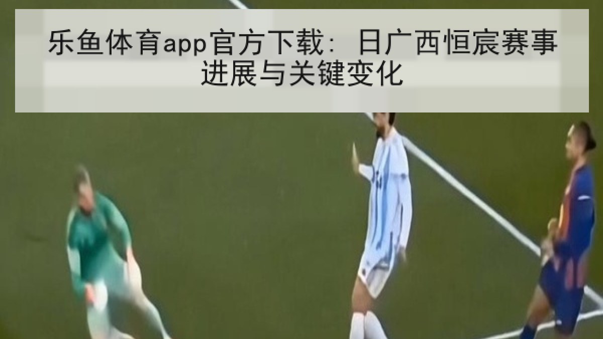 乐鱼体育app官方下载: 日广西恒宸赛事进展与关键变化